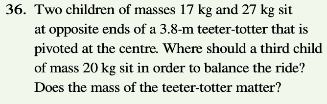 36. Two children of masses 17 kg and 27 kg sit
at opposite ends of a 3.8-m teeter-totter that is
pivoted at the centre. Where should a third child
of mass 20 kg sit in order to balance the ride?
Does the mass of the teeter-totter matter?
