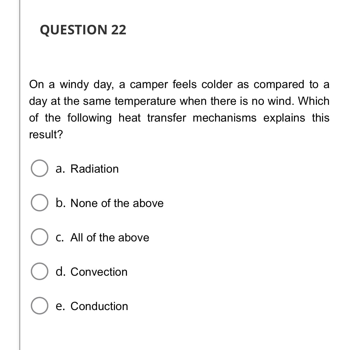 QUESTION 22
On a windy day, a camper feels colder as compared to a
day at the same temperature when there is no wind. Which
of the following heat transfer mechanisms explains this
result?
a. Radiation
b. None of the above
C. All of the above
d. Convection
e. Conduction

