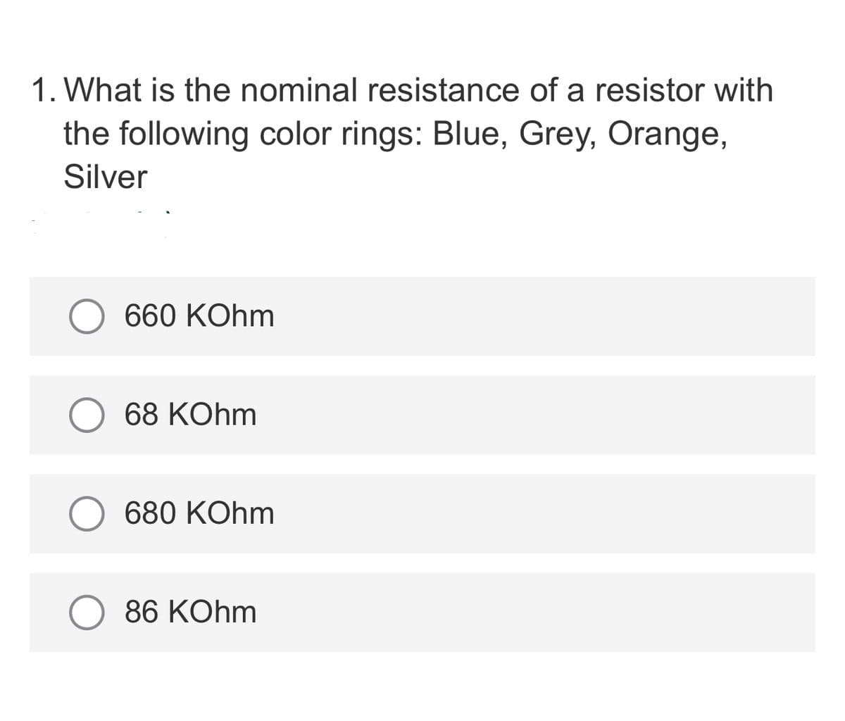 1. What is the nominal resistance of a resistor with
the following color rings: Blue, Grey, Orange,
Silver
660 KOhm
68 KOhm
680 KOhm
86 KOhm
