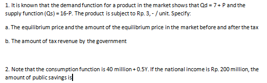 1. Itis known that the demand function for a product in the market shows that Qd = 7+ Pand the
supply function (Qs) = 16-P. The product is subject to Rp. 3, - / unit. Specify:
a. The equilibrium price and the amount of the equilibrium price in the market before and after the tax
b. The amount of tax revenue by the government
2. Note that the consumption function is 40 million + 0.5Y. If the national income is Rp. 200 million, the
amount of public savings is|

