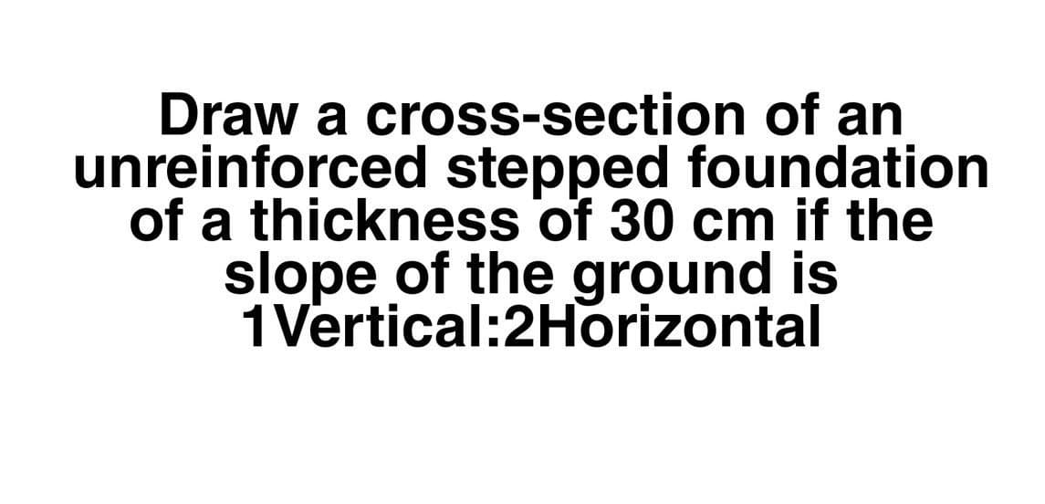 Draw a cross-section of an
unreinforced stepped foundation
of a thickness of 30 cm if the
slope of the ground is
1Vertical:2Horizontal
