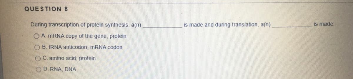 QUESTION 8
During transcription of protein synthesis, a(n)
is made and during translation, a(n)
is made.
O A. MRNA copy of the gene; protein
O B. TRNA anticodon; MRNA codon
OC. amino acid; protein
OD RNA, DNA
