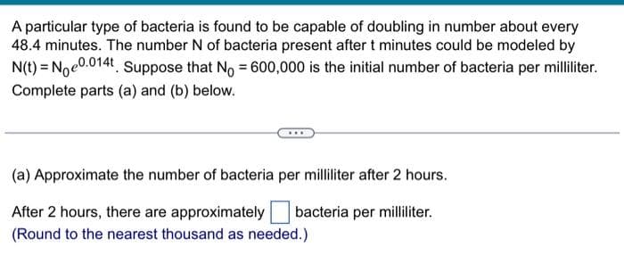 A particular type of bacteria is found to be capable of doubling in number about every
48.4 minutes. The number N of bacteria present after t minutes could be modeled by
N(t) = Noe0.014t. Suppose that No = 600,000 is the initial number of bacteria per milliliter.
Complete parts (a) and (b) below.
(a) Approximate the number of bacteria per milliliter after 2 hours.
bacteria per milliliter.
After 2 hours, there are approximately
(Round to the nearest thousand as needed.)