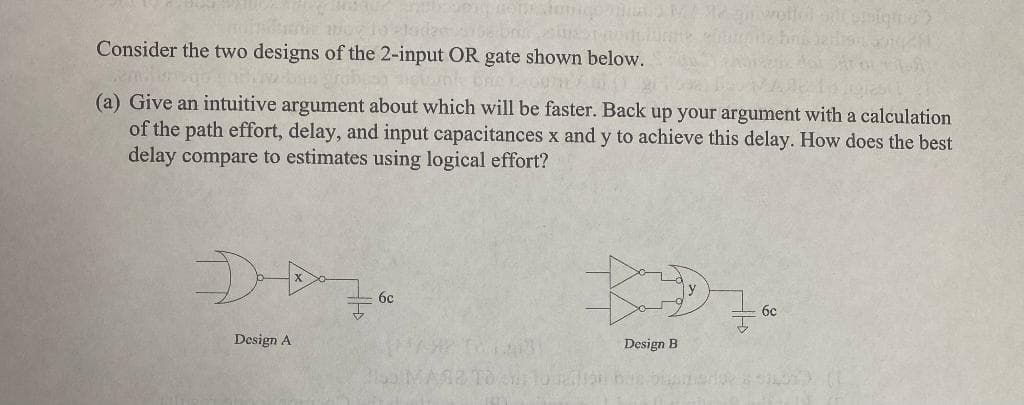 Consider the two designs of the 2-input OR gate shown below.
(a) Give an intuitive argument about which will be faster. Back up your argument with a calculation
of the path effort, delay, and input capacitances x and y to achieve this delay. How does the best
delay compare to estimates using logical effort?
D+
Design A
6c
vollel si pisiqtio")
ngail
12031
BD7*
Design B
6c