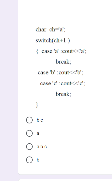 char ch=a';
switch(ch+1 )
{ case 'a' :cout<<'a';
break;
case 'b' :cout<<b';
case 'c' :cout<<'c';
break;
}
bc
abc
O b

