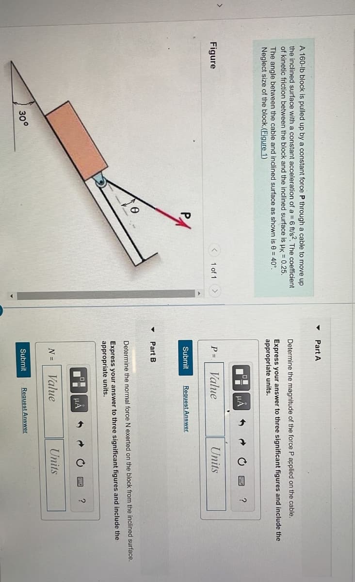 >
A 160-lb block is pulled up by a constant force P through a cable to move up
the inclined surface with a constant acceleration of a = 6 ft/s2. The coefficient
of kinetic friction between the block and the inclined surface is HK = 0.25.
The angle between the cable and inclined surface as shown is 0= 40°.
Neglect size of the block, (Figure 1)
Figure
1 of 1
30°
Part A
Determine the magnitude of the force P applied on the cable..
Express your answer to three significant figures and include the
appropriate units.
O
Ii μÀ
?
P =
Value
Units
Submit Request Answer
Part B
Determine the normal force N exerted on the block from the inclined surface.
Express your answer to three significant figures and include the
appropriate units.
?
N = Value
Units
Submit Request Answer
μÅ