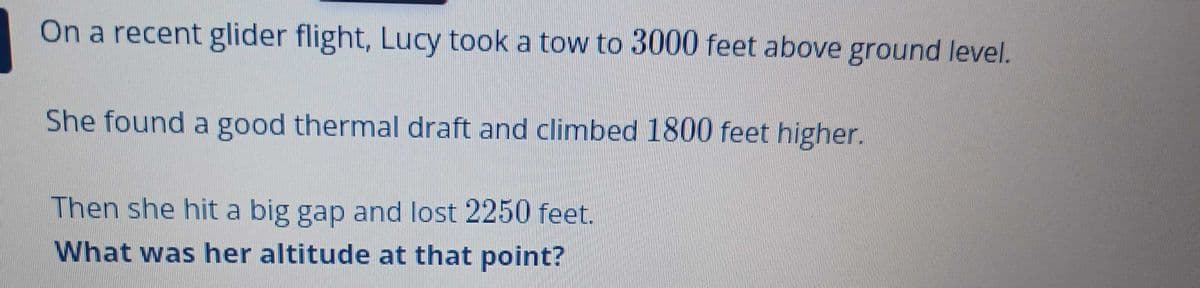 On a recent glider flight, Lucy took a tow to 3000 feet above ground level.
She found a good thermal draft and climbed 1800 feet higher.
Then she hit a big gap and lost 2250 feet.
What was her altitude at that point?