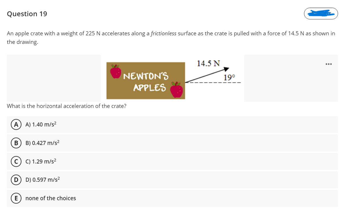 Question 19
An apple crate with a weight of 225 N accelerates along a frictionless surface as the crate is pulled with a force of 14.5 N as shown in
the drawing.
14.5 N
NEWTON'S
APPLES
19°
What is the horizontal acceleration of the crate?
A) A) 1.40 m/s2
B) 0.427 m/s²
(c) c) 1.29 m/s²
D) 0.597 m/s²
(E) none of the choices
