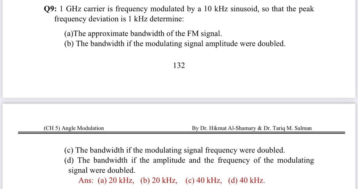 Q9: 1 GHz carrier is frequency modulated by a 10 kHz sinusoid, so that the peak
frequency deviation is 1 kHz determine:
(a)The approximate bandwidth of the FM signal.
(b) The bandwidth if the modulating signal amplitude were doubled.
132
(CH 5) Angle Modulation
By Dr. Hikmat Al-Shamary & Dr. Tariq M. Salman
(c) The bandwidth if the modulating signal frequency were doubled.
(d) The bandwidth if the amplitude and the frequency of the modulating
signal were doubled.
Ans: (a) 20 kHz, (b) 20 kHz, (c) 40 kHz, (d) 40 kHz.
