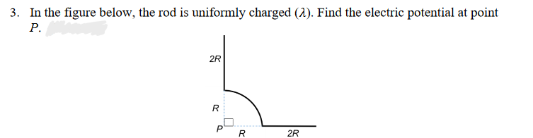 3. In the figure below, the rod is uniformly charged (2). Find the electric potential at point
P.
2R
R
P
R
2R