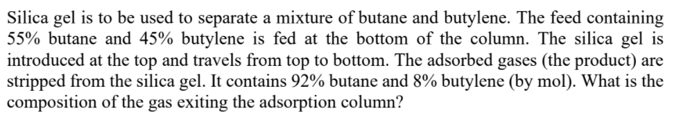 Silica gel is to be used to separate a mixture of butane and butylene. The feed containing
55% butane and 45% butylene is fed at the bottom of the column. The silica gel is
introduced at the top and travels from top to bottom. The adsorbed gases (the product) are
stripped from the silica gel. It contains 92% butane and 8% butylene (by mol). What is the
composition of the gas exiting the adsorption column?