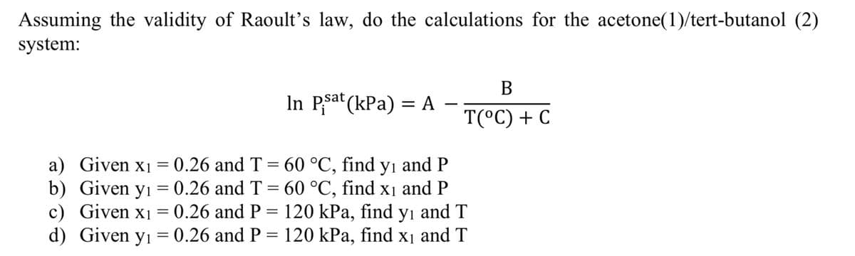 Assuming the validity of Raoult's law, do the calculations for the acetone(1)/tert-butanol (2)
system:
In Psat (kPa) = A
B
T(°C) + C
a) Given x₁ = 0.26 and T = 60 °C, find y₁ and P
b) Given y₁ = 0.26 and T = 60 °C, find x₁ and P
c) Given x₁ = 0.26 and P = 120 kPa, find y₁ and T
Given y₁ = 0.26 and P = 120 kPa, find x₁ and T
d)