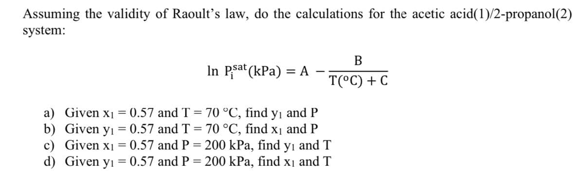 Assuming the validity of Raoult’s law, do the calculations for the acetic acid(1)/2-propanol(2)
system:
In Psat (kPa) = A
B
T(°C) + C
a) Given x₁ = 0.57 and T = 70 °C, find y₁ and P
b) Given y₁ = 0.57 and T = 70 °C, find x₁ and P
c) Given x₁ = 0.57 and P = 200 kPa, find y₁ and T
Given y₁ = 0.57 and P = 200 kPa, find x₁ and T
d)