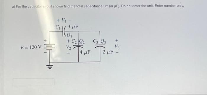 a) For the capacitor circuit shown find the total capacitance CT (in pF). Do not enter the unit. Enter number only.
+ V -
3 µF
+ C2 Q2
V2
|4 μF
C3 Q3
V3
2 µF
E = 120 V

