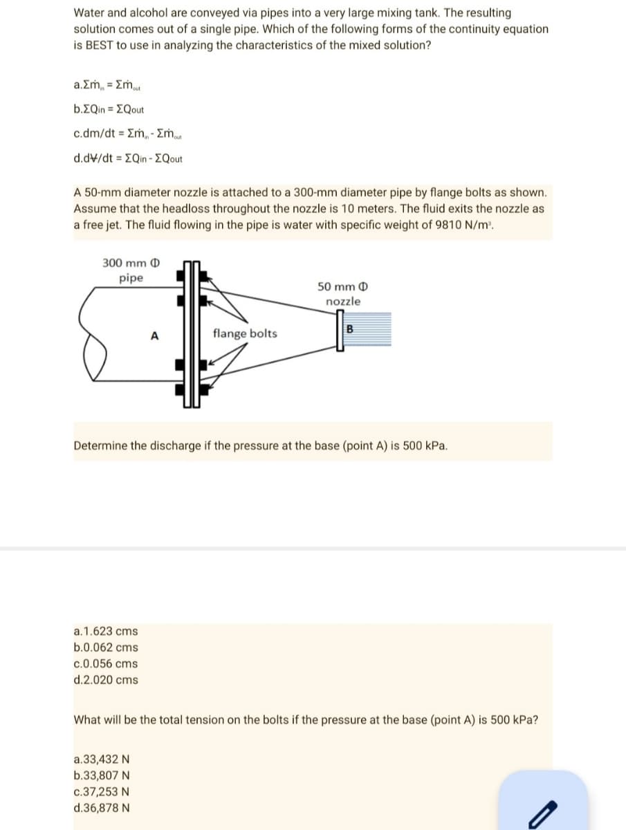 Water and alcohol are conveyed via pipes into a very large mixing tank. The resulting
solution comes out of a single pipe. Which of the following forms of the continuity equation
is BEST to use in analyzing the characteristics of the mixed solution?
a.Σm = Σmout
b.EQin = EQout
c.dm/dt = Em - Σmout
d.dv/dt = EQin - EQout
A 50-mm diameter nozzle is attached to a 300-mm diameter pipe by flange bolts as shown.
Assume that the headloss throughout the nozzle is 10 meters. The fluid exits the nozzle as
a free jet. The fluid flowing in the pipe is water with specific weight of 9810 N/m³.
300 mm D
pipe
50 mm D
nozzle
B
flange bolts
Determine the discharge if the pressure at the base (point A) is 500 kPa.
a.1.623 cms
b.0.062 cms
c.0.056 cms
d.2.020 cms
What will be the total tension on the bolts if the pressure at the base (point A) is 500 kPa?
a.33,432 N
b.33,807 N
c.37,253 N
d.36,878 N