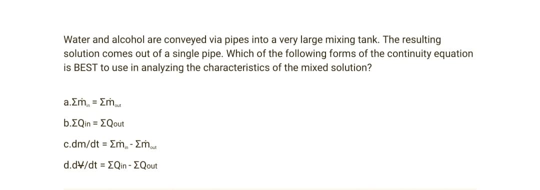 Water and alcohol are conveyed via pipes into a very large mixing tank. The resulting
solution comes out of a single pipe. Which of the following forms of the continuity equation
is BEST to use in analyzing the characteristics of the mixed solution?
a.Σm₁ = Σmout
b.>Qin = [Qout
c.dm/dt = Em - Σmout
d.dv/dt = EQin - EQout