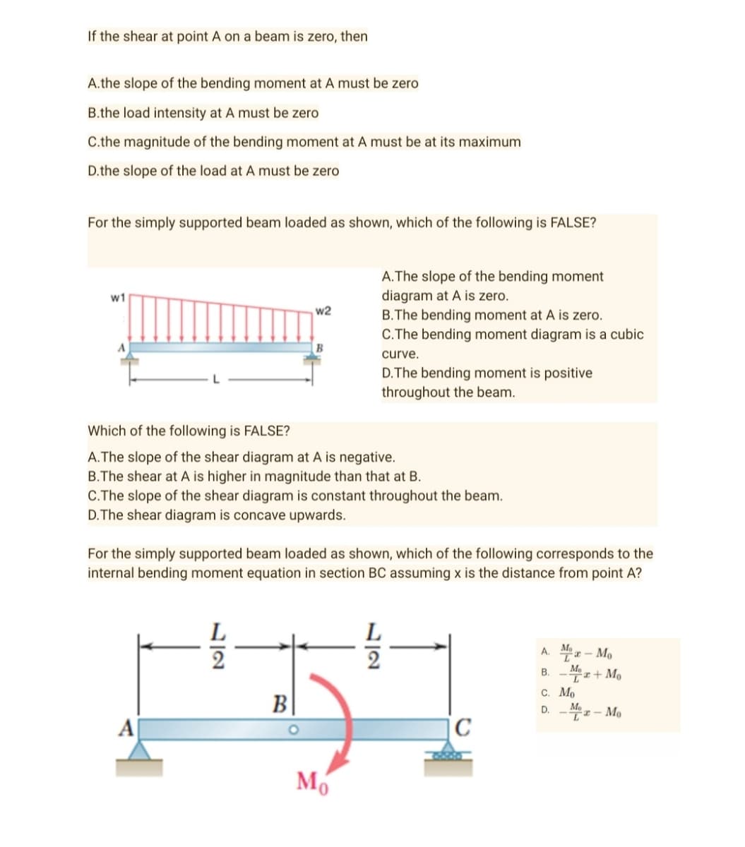 If the shear at point A on a beam is zero, then
A.the slope of the bending moment at A must be zero
B.the load intensity at A must be zero
C.the magnitude of the bending moment at A must be at its maximum
D.the slope of the load at A must be zero
For the simply supported beam loaded as shown, which of the following is FALSE?
A.The slope of the bending moment
diagram at A is zero.
w1
w2
B.The bending moment at A is zero.
C.The bending moment diagram is a cubic
curve.
D. The bending moment is positive
throughout the beam.
Which of the following is FALSE?
A. The slope of the shear diagram at A is negative.
B.The shear at A is higher in magnitude than that at B.
C.The slope of the shear diagram is constant throughout the beam.
D.The shear diagram is concave upwards.
For the simply supported beam loaded as shown, which of the following corresponds to the
internal bending moment equation in section BC assuming x is the distance from point A?
L
L
A.
Ma-Mo
2
2
B. z+Mo
C. Mo
B
D.
Me
T-Mo
C
Mo