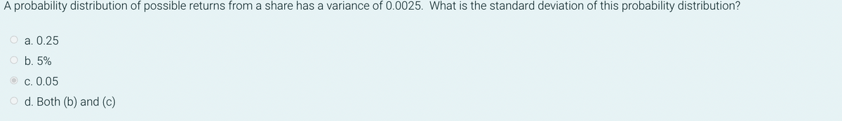 A probability distribution of possible returns from a share has a variance of 0.0025. What is the standard deviation of this probability distribution?
О а. 0.25
O b. 5%
О с. 0.05
O d. Both (b) and (c)
