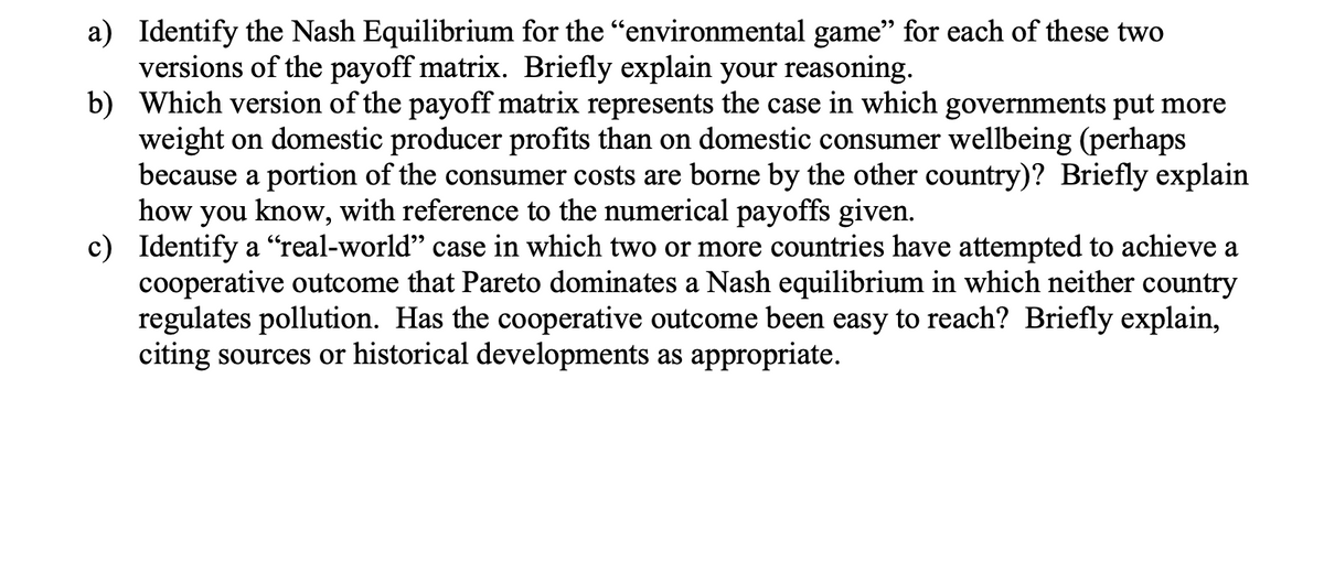 a) Identify the Nash Equilibrium for the "environmental game" for each of these two
versions of the payoff matrix. Briefly explain your reasoning.
b) Which version of the payoff matrix represents the case in which governments put more
weight on domestic producer profits than on domestic consumer wellbeing (perhaps
because a portion of the consumer costs are borne by the other country)? Briefly explain
how you
know, with reference to the numerical payoffs given.
c) Identify a “real-world" case in which two or more countries have attempted to achieve a
cooperative outcome that Pareto dominates a Nash equilibrium in which neither country
regulates pollution. Has the cooperative outcome been easy to reach? Briefly explain,
citing sources or historical developments as appropriate.
