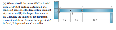 (4) Where should the beam ABC be loaded
with a 300-lb/ft uniform distributed live
load so it causes (a) the largest live moment
atpoint A and (b) the largest live shear at
D? Calculate the values of the maximum
moment and shear. Assume the support at A
is fixed, B is pinned and C is a roller.
-8f-
D
-8f-
-20 ft-
С