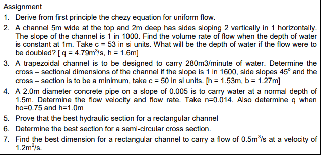 Assignment
1. Derive from first principle the chezy equation for uniform flow.
2. A channel 5m wide at the top and 2m deep has sides sloping 2 vertically in 1 horizontally.
The slope of the channel is 1 in 1000. Find the volume rate of flow when the depth of water
is constant at 1m. Take c = 53 in si units. What will be the depth of water if the flow were to
be doubled? [q = 4.79m/s, h = 1.6m]
3. A trapezoidal channel is to be designed to carry 280m3/minute of water. Determine the
cross – sectional dimensions of the channel if the slope is 1 in 1600, side slopes 45° and the
cross – section is to be a minimum, take c = 50 in si units. [h = 1.53m, b = 1.27m]
4. A 2.0m diameter concrete pipe on a slope of 0.005 is to carry water at a normal depth of
1.5m. Determine the flow velocity and flow rate. Take n=0.014. Also determine q when
ho=0.75 and h=1.0m
5. Prove that the best hydraulic section for a rectangular channel
6. Determine the best section for a semi-circular cross section.
7. Find the best dimension for a rectangular channel to carry a flow of 0.5m/s at a velocity of
1.2m/s.
