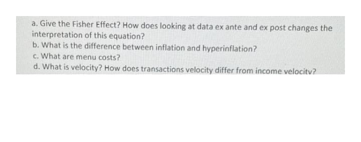 a. Give the Fisher Effect? How does looking at data ex ante and ex post changes the
interpretation of this equation?
b. What is the difference between inflation and hyperinflation?
c. What are menu costs?
d. What is velocity? How does transactions velocity differ from income velocitv?
