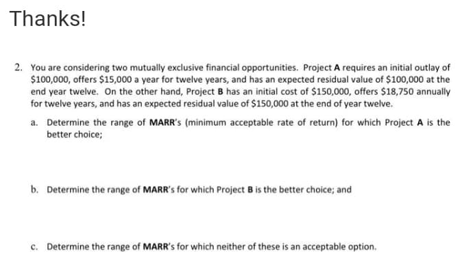 Thanks!
2. You are considering two mutually exclusive financial opportunities. Project A requires an initial outlay of
$100,000, offers $15,000 a year for twelve years, and has an expected residual value of $100,000 at the
end year twelve. On the other hand, Project B has an initial cost of $150,000, offers $18,750 annually
for twelve years, and has an expected residual value of $150,000 at the end of year twelve.
a. Determine the range of MARR's (minimum acceptable rate of return) for which Project A is the
better choice;
b. Determine the range of MARR's for which Project B is the better choice; and
c. Determine the range of MARR's for which neither of these is an acceptable option.
