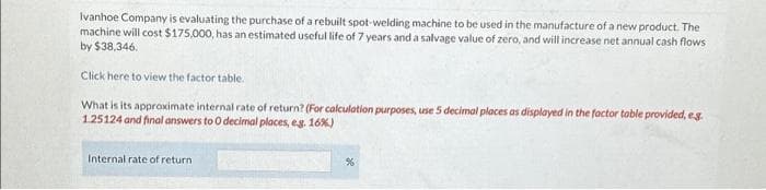 Ivanhoe Company is evaluating the purchase of a rebuilt spot-welding machine to be used in the manufacture of a new product. The
machine will cost $175,000, has an estimated useful life of 7 years and a salvage value of zero, and will increase net annual cash flows
by $38,346.
Click here to view the factor table.
What is its approximate internal rate of return? (For calculation purposes, use 5 decimal places as displayed in the factor table provided, eg.
1.25124 and final answers to O decimal places, e.g. 16%)
Internal rate of return
%