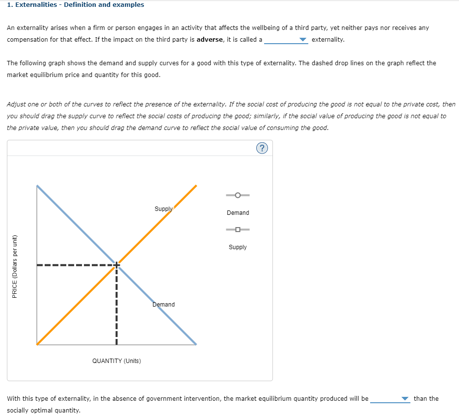 1. Externalities - Definition and examples
An externality arises when a firm or person engages in an activity that affects the wellbeing of a third party, yet neither pays nor receives any
compensation for that effect. If the impact on the third party is adverse, it is called a
externality.
The following graph shows the demand and supply curves for a good with this type of externality. The dashed drop lines on the graph reflect the
market equilibrium price and quantity for this good.
Adjust one or both of the curves to reflect the presence of the externality. If the social cost of producing the good is not equal to the private cost, then
you should drag the supply curve to reflect the social costs of producing the good; similarly, if the social value of producing the good is not equal to
the private value, then you should drag the demand curve to reflect the social value of consuming the good.
?
PRICE (Dollars per unit)
QUANTITY (Units)
Supply
Demand
Demand
Supply
With this type of externality, in the absence of government intervention, the market equilibrium quantity produced will be
socially optimal quantity.
than the