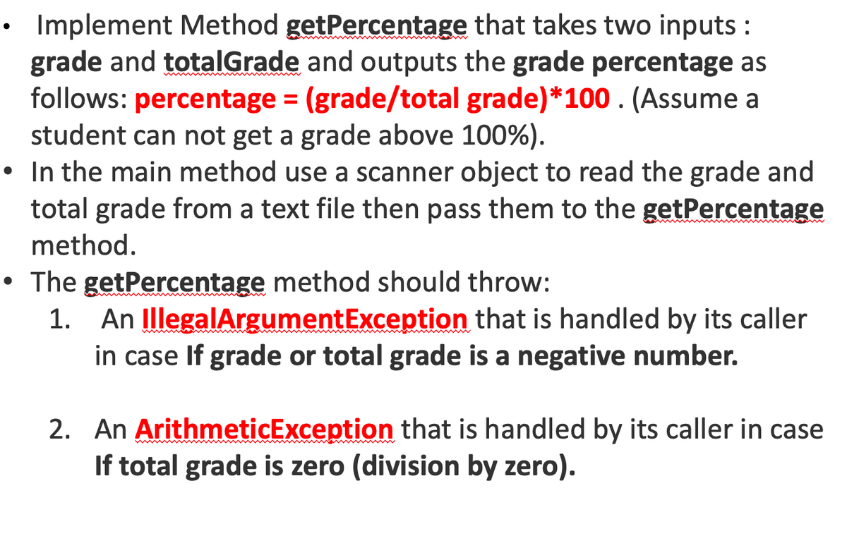 Implement Method getPercentage that takes two inputs :
grade and totalGrade and outputs the grade percentage as
follows: percentage = (grade/total grade)*100 . (Assume a
student can not get a grade above 100%).
• In the main method use a scanner object to read the grade and
total grade from a text file then pass them to the getPercentage
%3D
method.
• The getPercentage method should throw:
1. An IllegalArgumentException that is handled by its caller
in case If grade or total grade is a negative number.
2. An ArithmeticException that is handled by its caller in case
If total grade is zero (division by zero).
