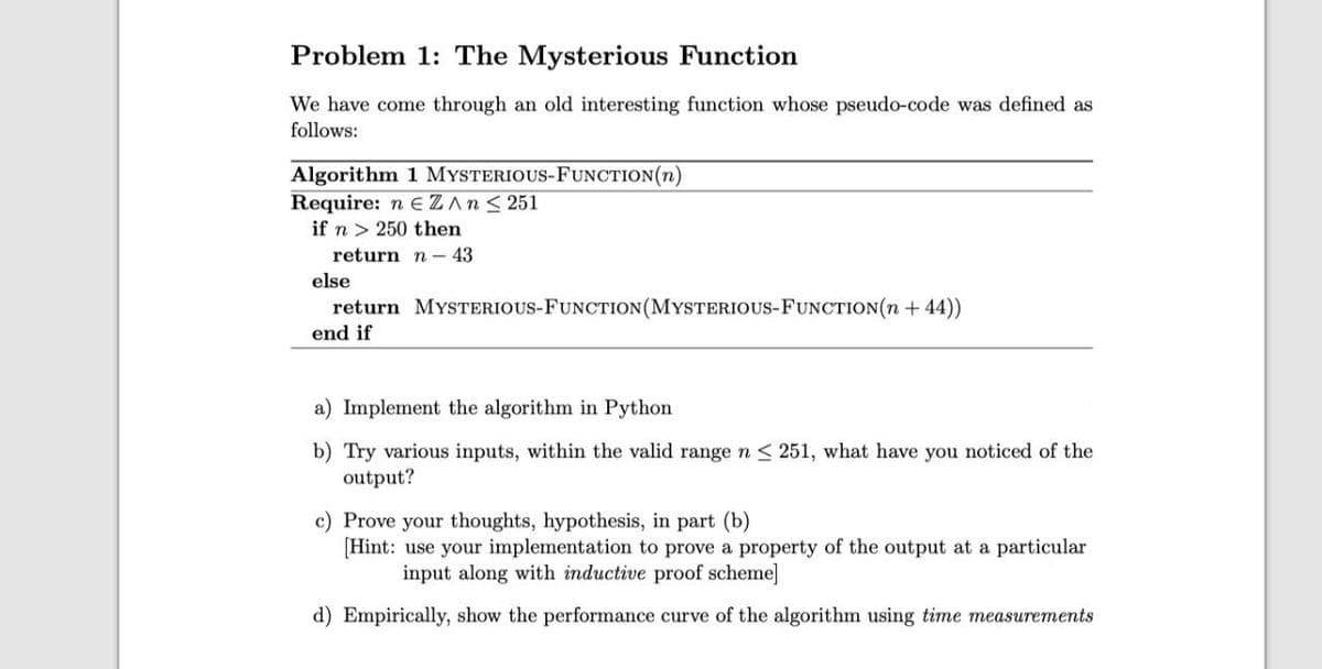Problem 1: The Mysterious Function
We have come through an old interesting function whose pseudo-code was defined as
follows:
Algorithm 1 MYSTERIOUS-FUNCTION(n)
Require: n EZAN< 251
if n > 250 then
return n - 43
else
return MYSTERIOUS-FUNCTION(MYSTERIOUS-FUNCTION(n + 44))
end if
a) Implement the algorithm in Python
b) Try various inputs, within the valid range n < 251, what have you noticed of the
output?
c) Prove your thoughts, hypothesis, in part (b)
[Hint: use your implementation to prove a property of the output at a particular
input along with inductive proof scheme]
d) Empirically, show the performance curve of the algorithm using time measurements
