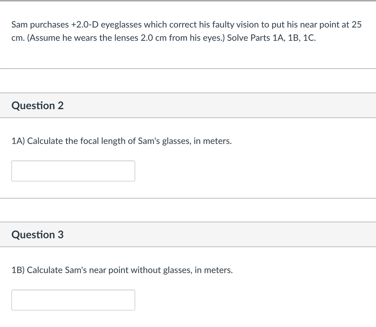 Sam purchases +2.0-D eyeglasses which correct his faulty vision to put his near point at 25
cm. (Assume he wears the lenses 2.0 cm from his eyes.) Solve Parts 1A, 1B, 1C.
Question 2
1A) Calculate the focal length of Sam's glasses, in meters.
Question 3
1B) Calculate Sam's near point without glasses, in meters.
