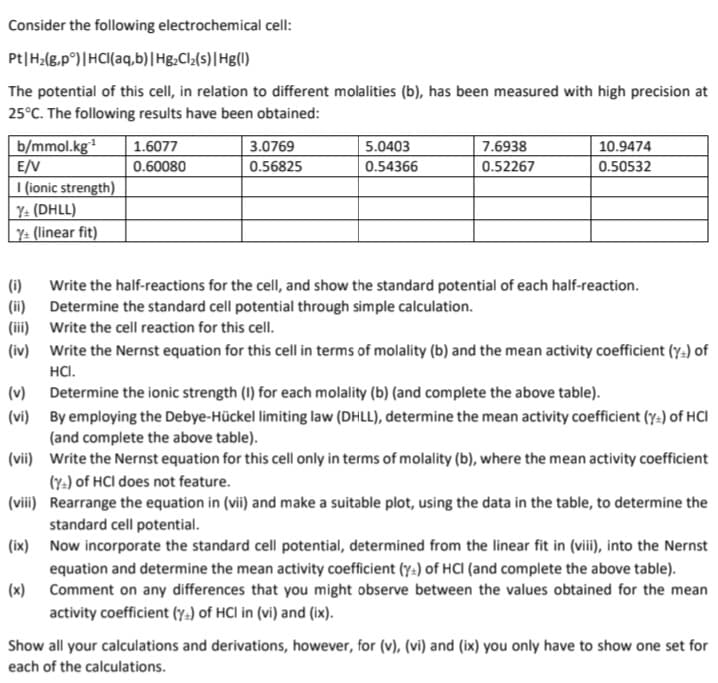 Consider the following electrochemical cell:
Pt | H₂(g,pᵒ) | HCl(aq,b) | Hg₂Cl₂(s) | Hg(1)
The potential of this cell, in relation to different molalities (b), has been measured with high precision at
25°C. The following results have been obtained:
b/mmol.kg¹
E/V
I (ionic strength)
Y+ (DHLL)
Y+ (linear fit)
1.6077
0.60080
(ii)
(iii)
(iv)
3.0769
0.56825
5.0403
0.54366
7.6938
0.52267
10.9474
0.50532
(i) Write the half-reactions for the cell, and show the standard potential of each half-reaction.
Determine the standard cell potential through simple calculation.
Write the cell reaction for this cell.
Write the Nernst equation for this cell in terms of molality (b) and the mean activity coefficient (y) of
HCI.
(v)
(vi)
(vii)
Write the Nernst equation for this cell only in terms of molality (b), where the mean activity coefficient
(Y) of HCI does not feature.
(viii)
Rearrange the equation in (vii) and make a suitable plot, using the data in the table, to determine the
standard cell potential.
(ix)
Now incorporate the standard cell potential, determined from the linear fit in (viii), into the Nernst
equation and determine the mean activity coefficient (y) of HCI (and complete the above table).
(x) Comment on any differences that you might observe between the values obtained for the mean
activity coefficient (y) of HCI in (vi) and (ix).
Determine the ionic strength (I) for each molality (b) (and complete the above table).
By employing the Debye-Hückel limiting law (DHLL), determine the mean activity coefficient (y) of HCI
(and complete the above table).
Show all your calculations and derivations, however, for (v), (vi) and (ix) you only have to show one set for
each of the calculations.