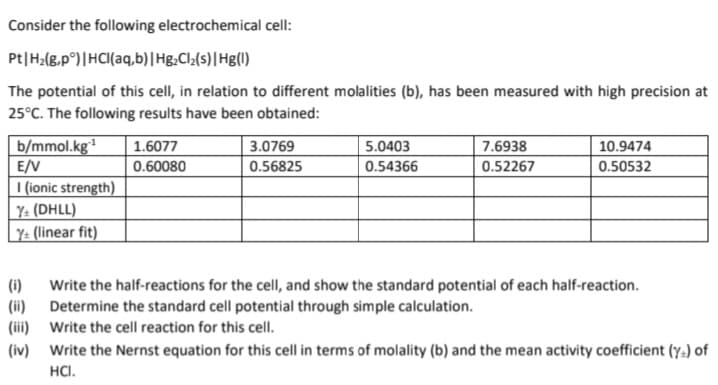 Consider the following electrochemical cell:
Pt | H₂(g,pᵒ) | HCl(aq,b) | Hg₂Cl₂(s) | Hg(1)
The potential of this cell, in relation to different molalities (b), has been measured with high precision at
25°C. The following results have been obtained:
b/mmol.kg¹
E/V
I (ionic strength)
Y+ (DHLL)
Y+ (linear fit)
(1)
(ii)
(iii)
1.6077
0.60080
3.0769
0.56825
5.0403
0.54366
7.6938
0.52267
10.9474
0.50532
Write the half-reactions for the cell, and show the standard potential of each half-reaction.
Determine the standard cell potential through simple calculation.
Write the cell reaction for this cell.
(iv) Write the Nernst equation for this cell in terms of molality (b) and the mean activity coefficient (y) of
HCI.