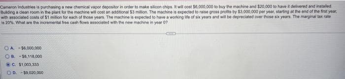 Cameron Industries is purchasing a new chemical vapor depositor in order to make silicon chips. It will cost $6,000,000 to buy the machine and $20,000 to have it delivered and installed
Building a clean room in the plant for the machine will cost an additional $3 million. The machine is expected to raise gross profits by $3,000,000 per year, starting at the end of the first year,
with associated costs of $1 million for each of those years. The machine is expected to have a working life of six years and will be depreciated over those six years. The marginal tax rate
is 20%. What are the incremental free cash flows associated with the new machine in year 0?
OA-$6,000,000
OB. -$8,118,000
C. $1,003,333
OD. -$9.020,000