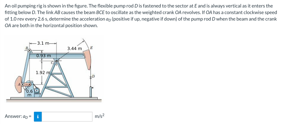 An oil pumping rig is shown in the figure. The flexible pump rod D is fastened to the sector at E and is always vertical as it enters the
fitting below D. The link AB causes the beam BCE to oscillate as the weighted crank OA revolves. If OA has a constant clockwise speed
of 1.0 rev every 2.6 s, determine the acceleration ap (positive if up, negative if down) of the pump rod D when the beam and the crank
OA are both in the horizontal position shown.
3.1 m-
3.44 m
E
0.93 m
1.92 m
0.6
Answer: ap =
m/s?
