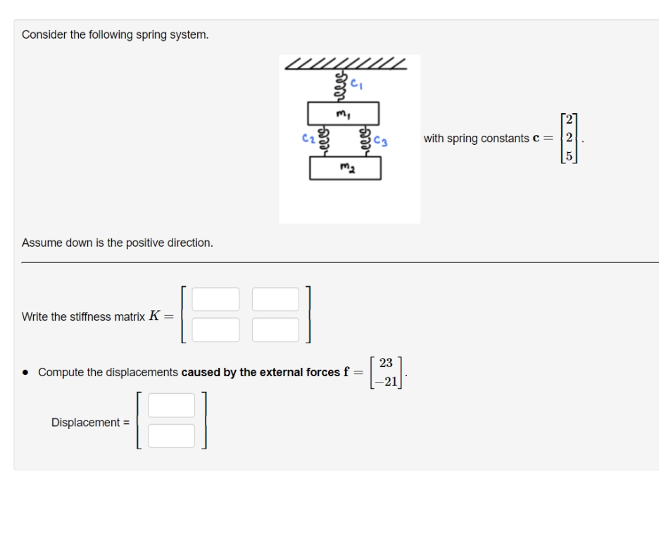 Consider the following spring system.
m,
C2
C3
with spring constants c = |2
m2
Assume down is the positive direction.
Write the stiffness matrix K =
%3D
23
• Compute the displacements caused by the external forces f =
-21
Displacement =
