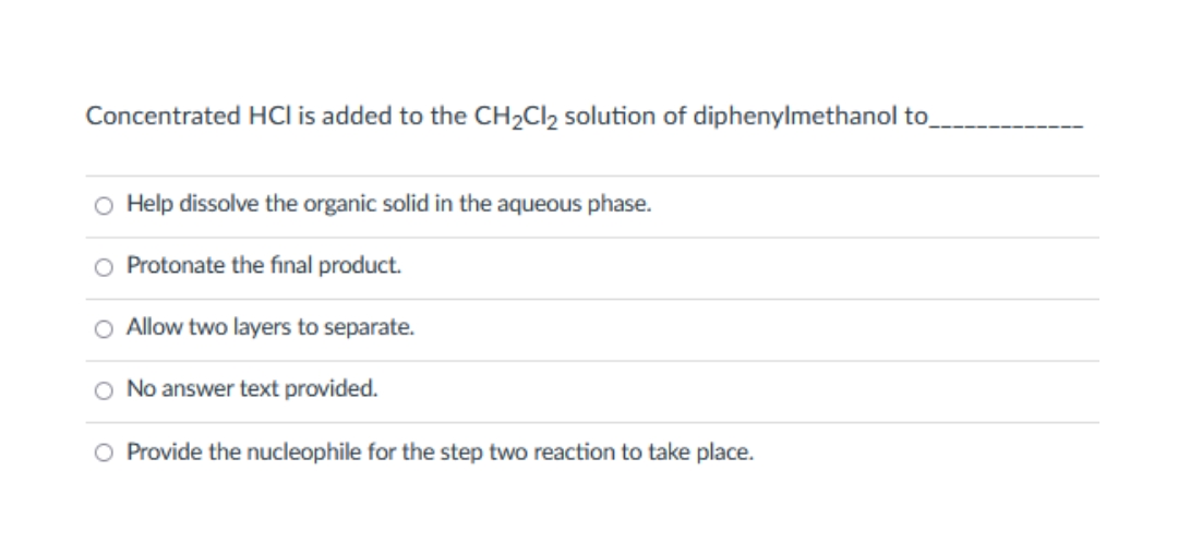 Concentrated HCI is added to the CH2CI2 solution of diphenylmethanol to_
O Help dissolve the organic solid in the aqueous phase.
O Protonate the final product.
O Allow two layers to separate.
O No answer text provided.
O Provide the nucleophile for the step two reaction to take place.

