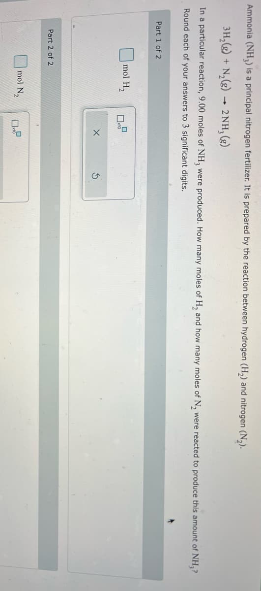 Ammonia (NH3) is a principal nitrogen fertilizer. It is prepared by the reaction between hydrogen (H₂) and nitrogen (N₂).
3H₂ (g) + N₂(g)
2 NH3(g)
In a particular reaction, 9.00 moles of NH3 were produced. How many moles of H₂ and how many moles of N₂ were reacted to produce this amount of NH₂?
Round each of your answers to 3 significant digits.
Part 1 of 2
mol H₂
Part 2 of 2
1
mol N₂
x10