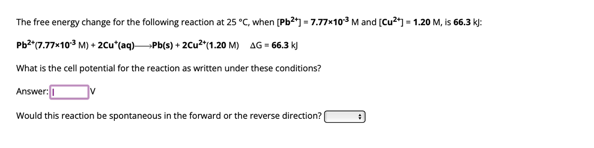 The free energy change for the following reaction at 25 °C, when [Pb²+] = 7.77×10-³ M and [Cu²+] = 1.20 M, is 66.3 kJ:
Pb²+(7.77x10-³ M) + 2Cu*(aq) Pb(s) + 2Cu²+(1.20 M) AG =
66.3 kJ
What is the cell potential for the reaction as written under these conditions?
Answer:
V
Would this reaction be spontaneous in the forward or the reverse direction?