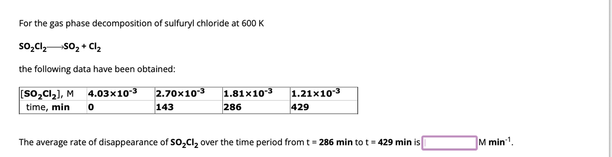 For the gas phase decomposition of sulfuryl chloride at 600 K
SO₂Cl₂ SO₂ + Cl₂
the following data have been obtained:
[SO₂Cl₂], M 4.03x10-3 2.70x10-3
time, min 0
143
1.81x10-3
286
1.21x10-3
429
The average rate of disappearance of SO₂Cl₂ over the time period from t = 286 min to t = 429 min is
M min-1.