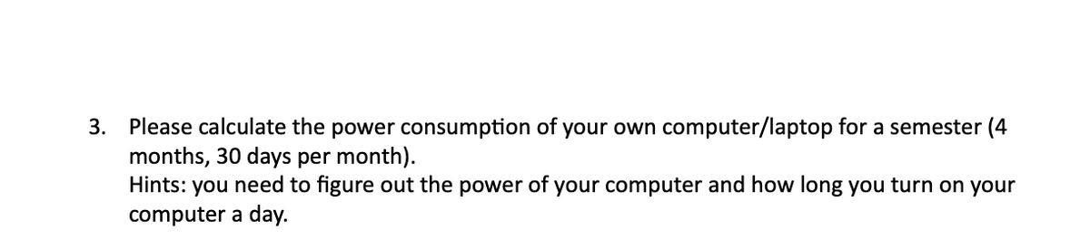 3. Please calculate the power consumption of your own computer/laptop for a semester (4
months, 30 days per month).
Hints: you need to figure out the power of your computer and how long you turn on your
computer a day.
