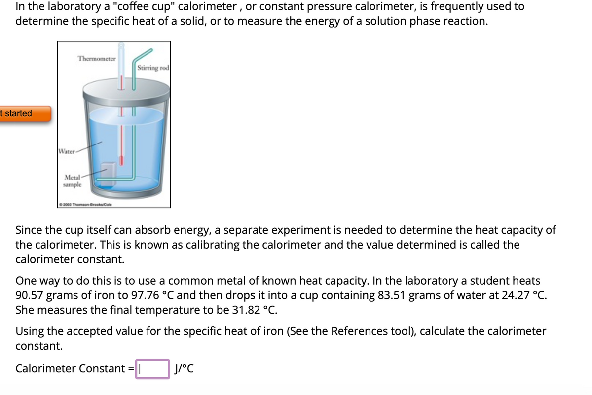 In the laboratory a "coffee cup" calorimeter, or constant pressure calorimeter, is frequently used to
determine the specific heat of a solid, or to measure the energy of a solution phase reaction.
t started
Water
Thermometer
Metal-
sample
2003 Thomson-Brooks/Cole
Stirring rod
Since the cup itself can absorb energy, a separate experiment is needed to determine the heat capacity of
the calorimeter. This is known as calibrating the calorimeter and the value determined is called the
calorimeter constant.
One way to do this is to use a common metal of known heat capacity. In the laboratory a student heats
90.57 grams of iron to 97.76 °C and then drops it into a cup containing 83.51 grams of water at 24.27 °C.
She measures the final temperature to be 31.82 °C.
Using the accepted value for the specific heat of iron (See the References tool), calculate the calorimeter
constant.
Calorimeter Constant = |
J/°C