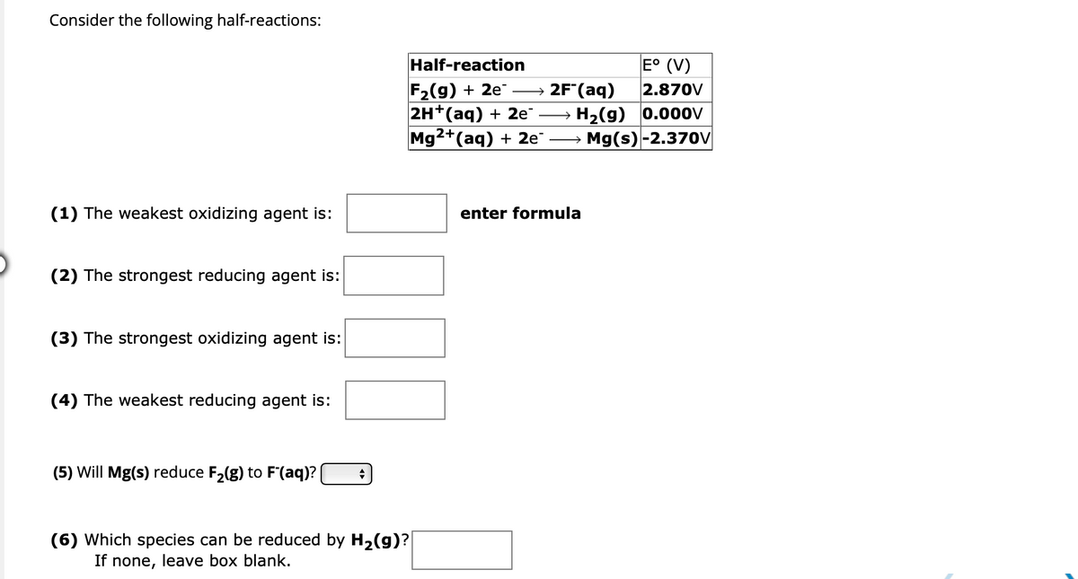 Consider the following half-reactions:
(1) The weakest oxidizing agent is:
(2) The strongest reducing agent is:
(3) The strongest oxidizing agent is:
(4) The weakest reducing agent is:
(5) Will Mg(s) reduce F₂(g) to F'(aq)? | +
Half-reaction
F₂(g) + 2e
2H+(aq) + 2e™
Mg2+ (aq) + 2e™
(6) Which species can be reduced by H₂(g)?|
If none, leave box blank.
E° (V)
2.870V
H₂(g) 0.000V
Mg(s) -2.370V
2F (aq)
enter formula