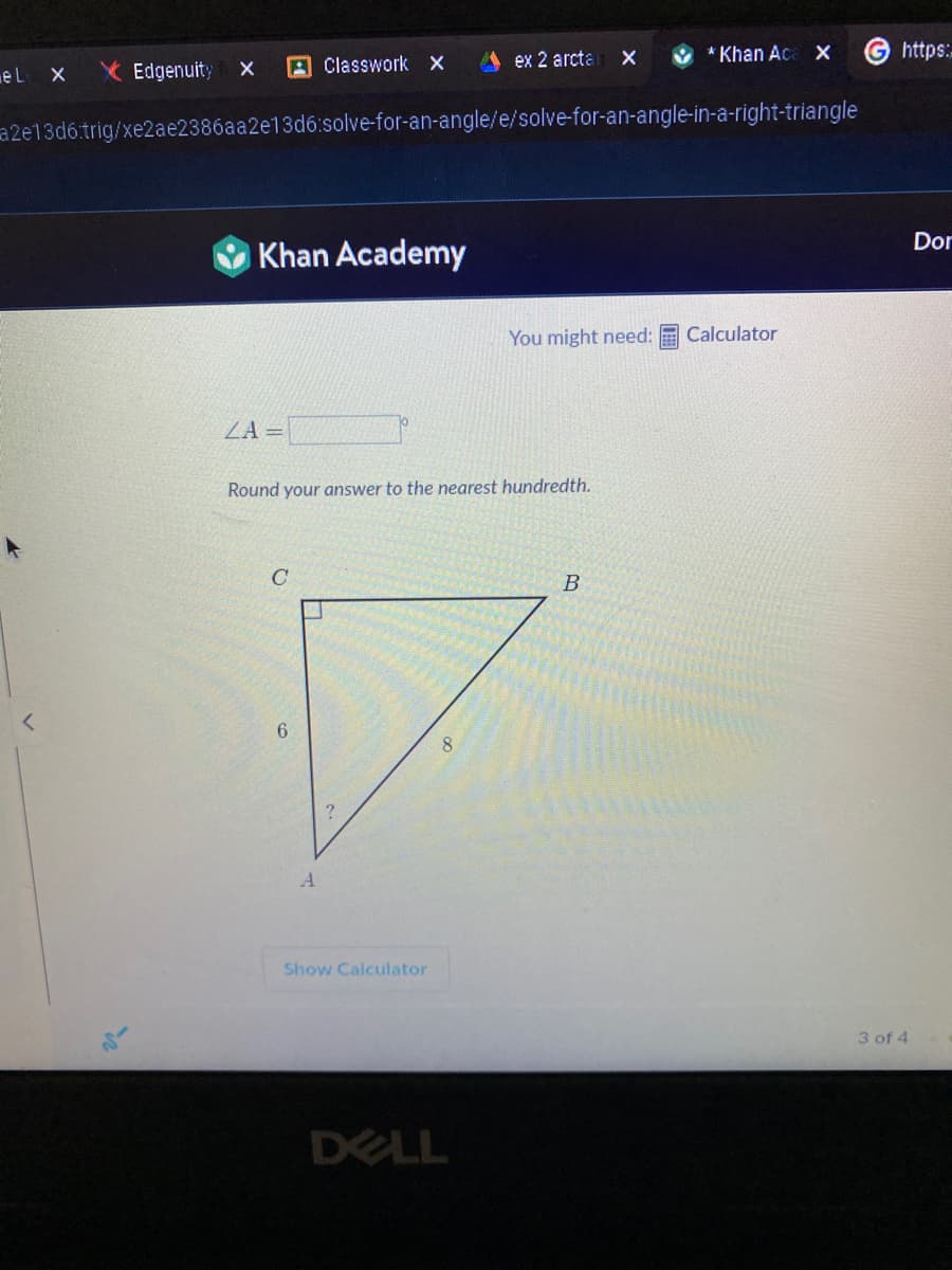 el X X Edgenuity
X
Khan Academy
ZA =
Classwork X
a2e13d6.trig/xe2ae2386aa2e13d6:solve-for-an-angle/e/solve-for-an-angle-in-a-right-triangle
C
6
Round your answer to the nearest hundredth.
A
Show Calculator
ex 2 arcta
8
DELL
X
* Khan Aca X
You might need: Calculator
B
https:
3 of 4
Dor