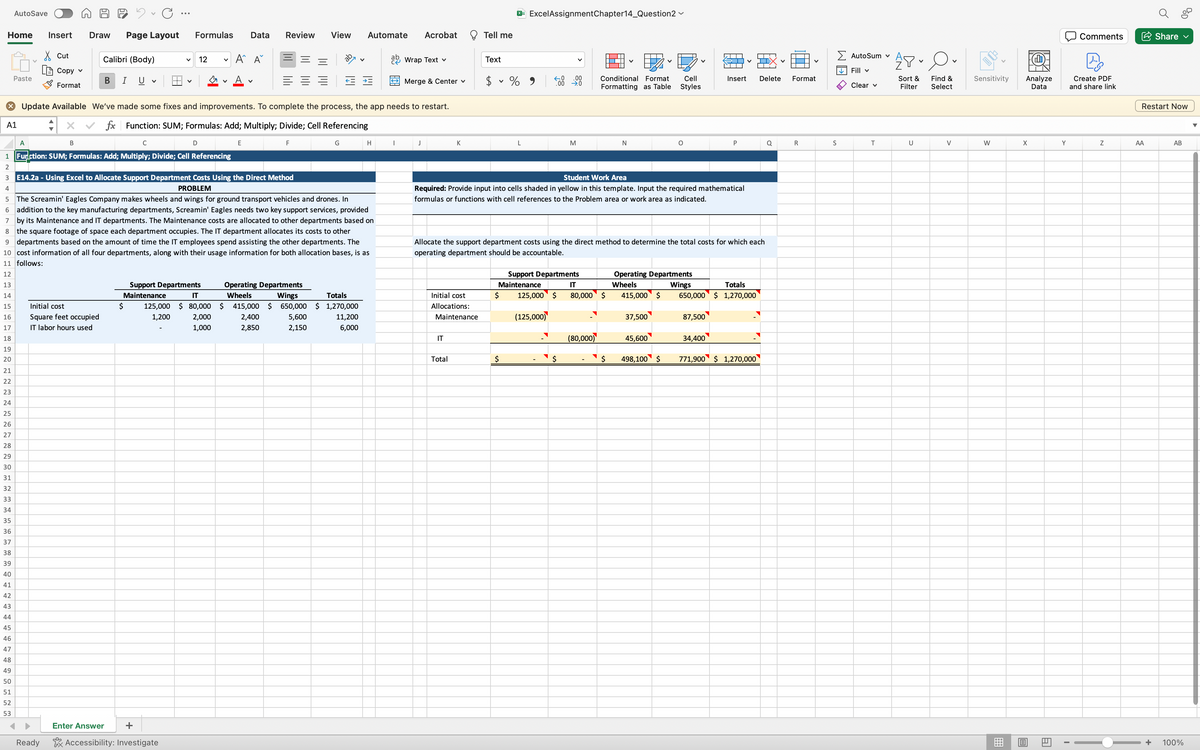 C
Home Insert Draw Page Layout
4
Cut
[Copy ✓
AutoSave
12345
Paste
A
Format
B
Calibri (Body)
B I U v
Ready
Initial cost
Square feet occupied
IT labor hours used
C
V
V
Formulas Data Review View
X Update Available We've made some fixes and improvements. To complete the process, the app needs to restart.
A1 :
fx Function: SUM; Formulas: Add; Multiply; Divide; Cell Referencing
Enter Answer +
12
D
1 Function: SUM; Formulas: Add; Multiply; Divide; Cell Referencing
Accessibility: Investigate
Support Departments
Maintenance
V
V
A^ A
2,000
1,000
E14.2a - Using Excel to Allocate Support Department Costs Using the Direct Method
PROBLEM
5
The Screamin' Eagles Company makes wheels and wings for ground transport vehicles and drones. In
6 addition to the key manufacturing departments, Screamin' Eagles needs two key support services, provided
7 by its Maintenance and IT departments. The Maintenance costs are allocated to other departments based on
8 the square footage of space each department occupies. The IT department allocates its costs to other
9 departments based on the amount of time the IT employees spend assisting the other departments. The
10 cost information of all four departments, along with their usage information for both allocation bases, is as
11 follows:
12
13
14
15
16
17
18
19
20
21
22
23
24
25
26
27
28
29
30
31
32
33
34
35
36
37
38
39
40
41
42
43
44
45
46
47
48
49
50
51
52
53
E
F
Operating Departments
Wheels
Wings
IT
Totals
$ 125,000 $80,000 $ 415,000 $ 650,000 $1,270,000
1,200
2,400
5,600
2,850
2,150
G
Automate Acrobat
11,200
6,000
H
ab Wrap Text v
Merge & Center v
I
J
K
Initial cost
Allocations:
Maintenance
IT
Tell me
Total
Text
X Excel AssignmentChapter14_Question2 →
$ %
V
L
←.0
.00
→.0
M
Student Work Area
Required: Provide input into cells shaded in yellow in this template. Input the required mathematical
formulas or functions with cell references to the Problem area or work area as indicated.
Support Departments
Maintenance
$ 125,000 $
(125,000)
Conditional Format Cell
Formatting as Table Styles
Allocate the support department costs using the direct method to determine the total costs for which each
operating department should be accountable.
IT
80,000 $
(80,000)
V
N
$
O
37,500
45,600
Operating Departments
Wheels
Wings
Totals
415,000 $ 650,000 $1,270,000
498,100 $
Insert Delete Format
P
87,500
34,400
771,900 $ 1,270,000
Q
R
Σ Autosum v
↓↓Fill v
Clear v
S
T
APO
Sort &
Filter
U
V
Find &
Select
V
Sensitivity
W
Analyze
Data
X
13
Al
Y
Comments
Create PDF
and share link
Z
Share
AA
Restart Now
AB
BOD
+ 100%
