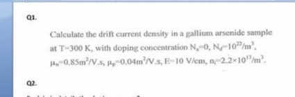 Q1.
Calculate the drift current density in a gallium arsenide sample
at T-300 K, with doping concentration N,-0, N-10/m',
H-0.85m'/V.s, -0.04m²/V.s, E-10 Viem, n-2.2×10"/m.
Q2.
