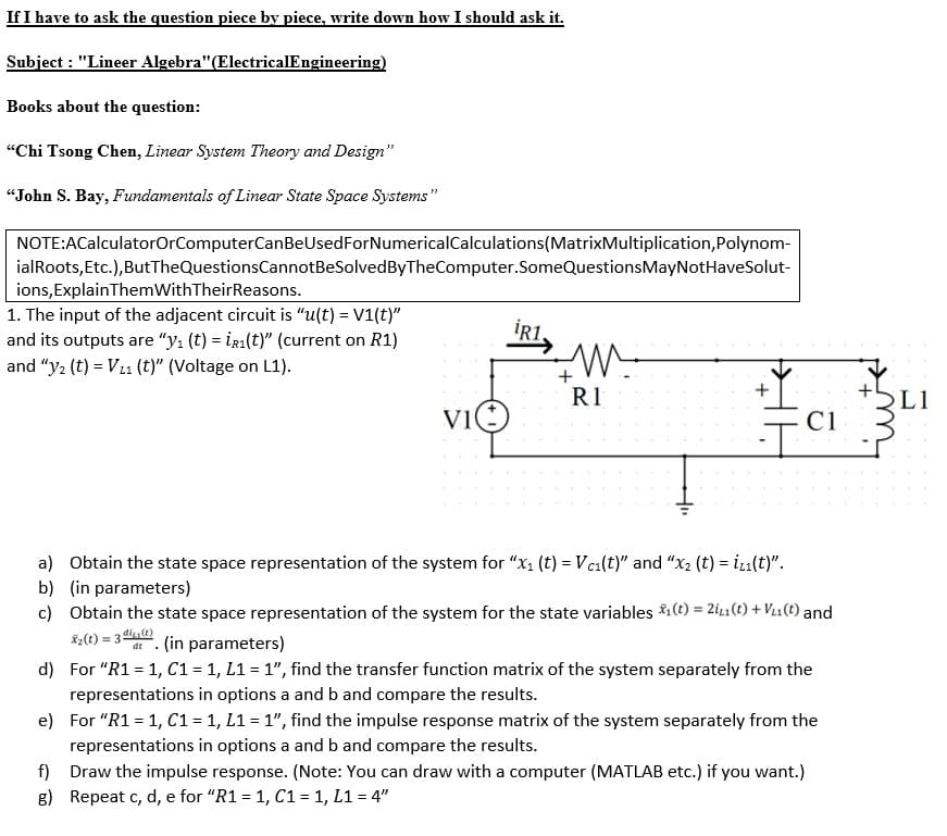 If I have to ask the question piece by piece, write down how I should ask it.
Subject : "Lineer Algebra"(ElectricalEngineering)
Books about the question:
"Chi Tsong Chen, Linear System Theory and Design"
“John S. Bay, Fundamentals of Linear State Space Systems"
NOTE:ACalculatorOrComputerCanBeUsedForNumericalCalculations(MatrixMultiplication,Polynom-
ialRoots, Etc.),ButTheQuestionsCannotBeSolvedByTheComputer.SomeQuestionsMayNotHaveSolut-
ions,ExplainThemWithTheirReasons.
1. The input of the adjacent circuit is “u(t) = V1(t)"
and its outputs are "yı (t) = ig1(t)" (current on R1)
İR1,
and "y2 (t) = V11 (t)" (Voltage on L1).
R1
L1
C1
a) Obtain the state space representation of the system for "x, (t) = Vca(t)" and "x2 (t) = i1(t)".
b) (in parameters)
c) Obtain the state space representation of the system for the state variables ;(t) = 2ig1 (t) + V11 (t) and
K2(t):
= 3 )
dt. (in parameters)
d) For "R1 = 1, C1 = 1, L1 = 1", find the transfer function matrix of the system separately from the
representations in options a and b and compare the results.
e) For "R1 = 1, C1 = 1, L1 = 1", find the impulse response matrix of the system separately from the
representations in options a and b and compare the results.
f) Draw the impulse response. (Note: You can draw with a computer (MATLAB etc.) if you want.)
g) Repeat c, d, e for "R1 = 1, C1 = 1, L1 = 4"
