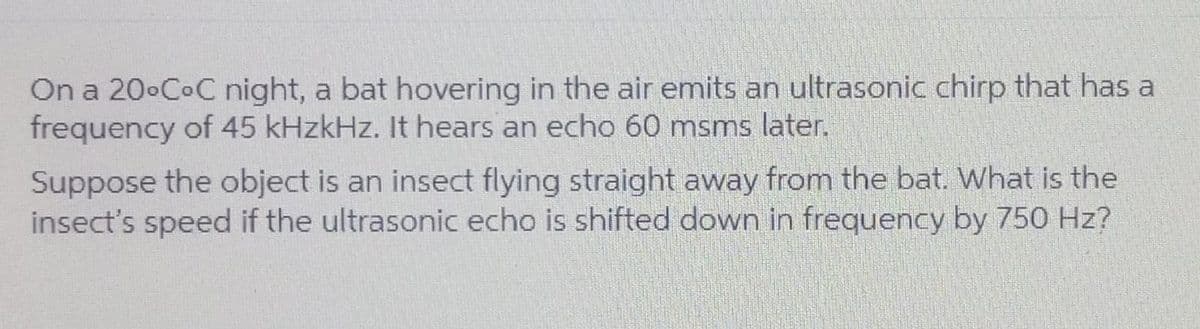 On a 20°C°C night, a bat hovering in the air emits an ultrasonic chirp that has a
frequency of 45 kHzkHz. It hears an echo 60 msms later.
Suppose the object is an insect flying straight away from the bat. What is the
insect's speed if the ultrasonic echo is shifted down in frequency by 750 Hz?