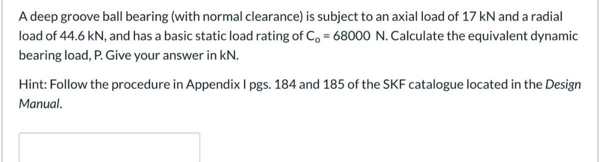 A deep groove ball bearing (with normal clearance) is subject to an axial load of 17 kN and a radial
load of 44.6 kN, and has a basic static load rating of Co = 68000 N. Calculate the equivalent dynamic
%D
bearing load, P. Give your answer in kN.
Hint: Follow the procedure in Appendix I pgs. 184 and 185 of the SKF catalogue located in the Design
Manual.
